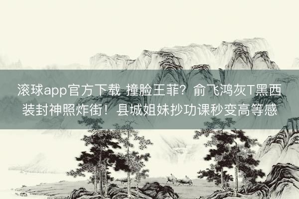 滚球app官方下载 撞脸王菲?俞飞鸿灰T黑西装封神照炸街!县城姐妹抄功课秒变高等感