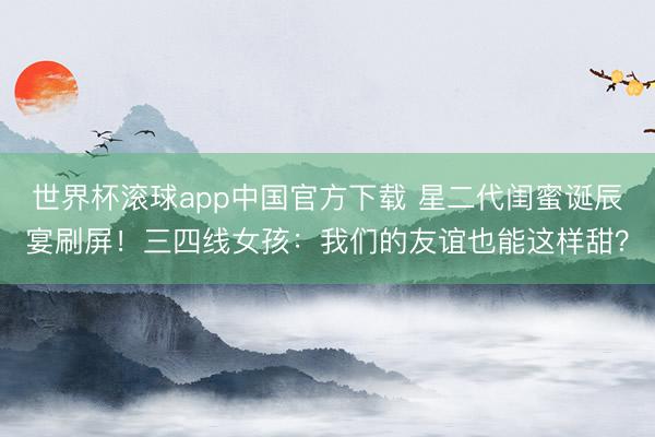 世界杯滚球app中国官方下载 星二代闺蜜诞辰宴刷屏!三四线女孩:我们的友谊也能这样甜?