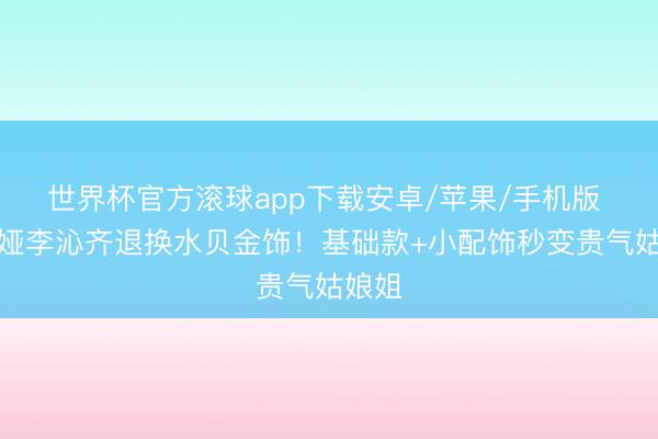 世界杯官方滚球app下载安卓/苹果/手机版 佟丽娅李沁齐退换水贝金饰!基础款+小配饰秒变贵气姑娘姐