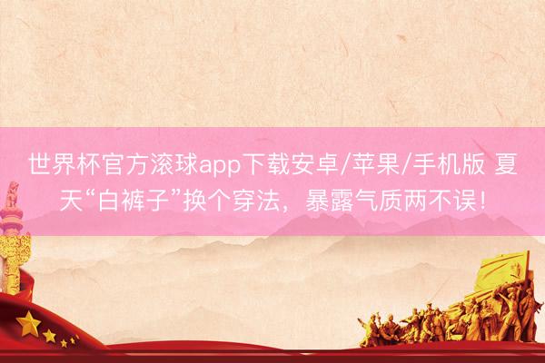 世界杯官方滚球app下载安卓/苹果/手机版 夏天“白裤子”换个穿法,暴露气质两不误!