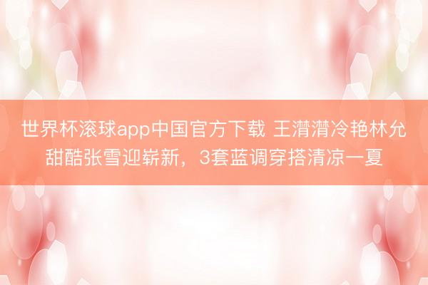 世界杯滚球app中国官方下载 王潸潸冷艳林允甜酷张雪迎崭新，3套蓝调穿搭清凉一夏