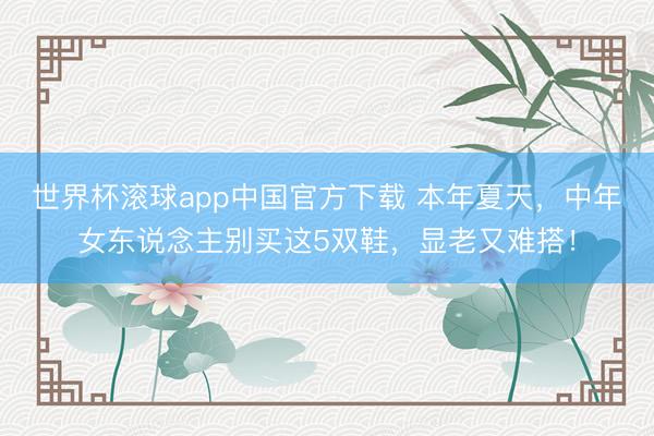 世界杯滚球app中国官方下载 本年夏天，中年女东说念主别买这5双鞋，显老又难搭！