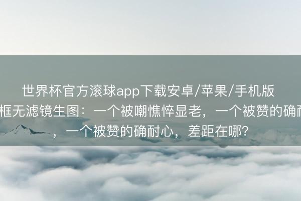 世界杯官方滚球app下载安卓/苹果/手机版 周冬雨刘亦菲同框无滤镜生图:一个被嘲憔悴显老,一个被赞的确耐心,差距在哪?
