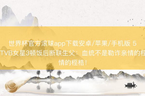 世界杯官方滚球app下载安卓/苹果/手机版 52岁TVB女星3顿饭后断联生父:血统不是勒诈亲情的桎梏!
