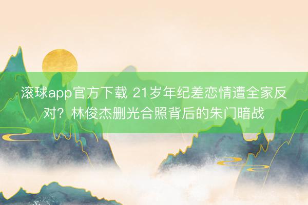 滚球app官方下载 21岁年纪差恋情遭全家反对?林俊杰删光合照背后的朱门暗战