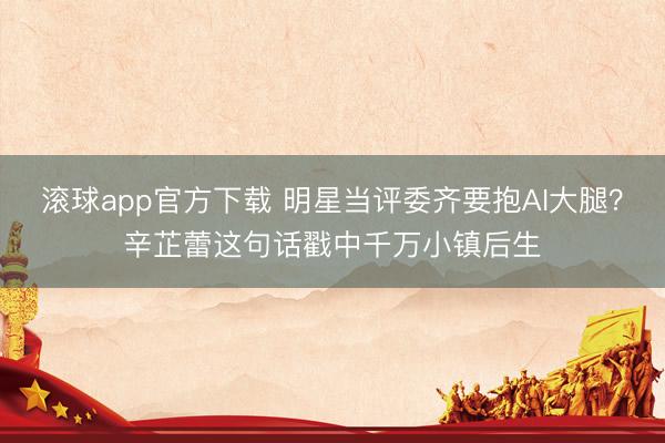 滚球app官方下载 明星当评委齐要抱AI大腿？辛芷蕾这句话戳中千万小镇后生