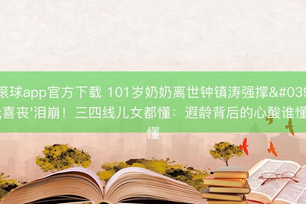 滚球app官方下载 101岁奶奶离世钟镇涛强撑'喜丧'泪崩!三四线儿女都懂:遐龄背后的心酸谁懂