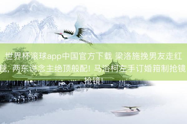 世界杯滚球app中国官方下载 梁洛施挽男友走红毯, 两东说念主绝顶般配! 马浴柯左手订婚箝制抢镜!