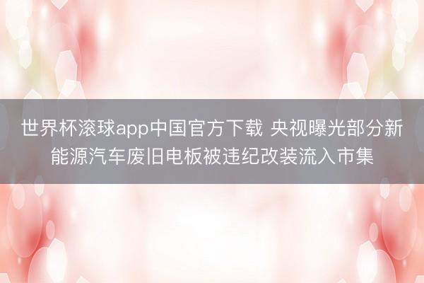 世界杯滚球app中国官方下载 央视曝光部分新能源汽车废旧电板被违纪改装流入市集