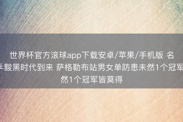 世界杯官方滚球app下载安卓/苹果/手机版 名嘴: 国乒黢黑时代到来 萨格勒布站男女单防患未然1个冠军皆莫得