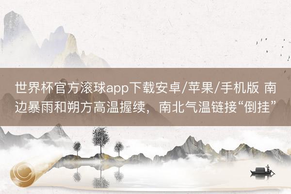 世界杯官方滚球app下载安卓/苹果/手机版 南边暴雨和朔方高温握续,南北气温链接“倒挂”