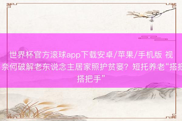 世界杯官方滚球app下载安卓/苹果/手机版 视频|奈何破解老东说念主居家照护贫窭?短托养老“搭把手”