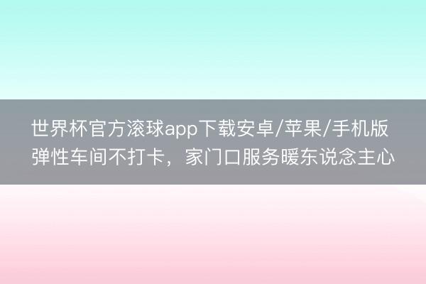 世界杯官方滚球app下载安卓/苹果/手机版 弹性车间不打卡,家门口服务暖东说念主心