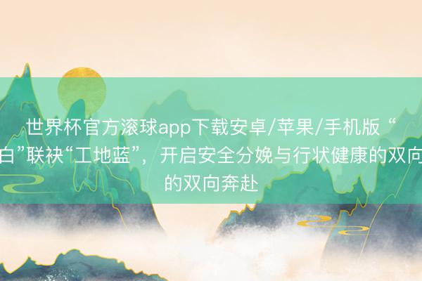 世界杯官方滚球app下载安卓/苹果/手机版 “天神白”联袂“工地蓝”,开启安全分娩与行状健康的双向奔赴