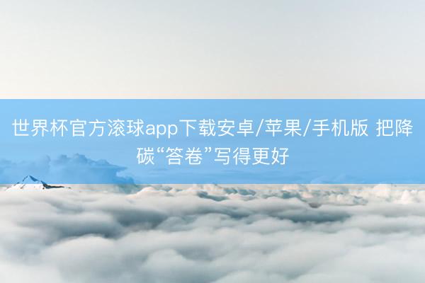 世界杯官方滚球app下载安卓/苹果/手机版 把降碳“答卷”写得更好