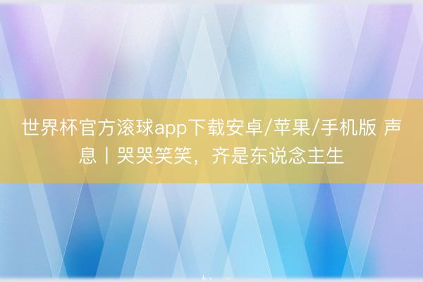 世界杯官方滚球app下载安卓/苹果/手机版 声息丨哭哭笑笑,齐是东说念主生