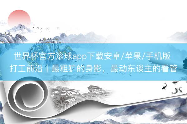 世界杯官方滚球app下载安卓/苹果/手机版 打工前沿丨最粗犷的身影,最动东谈主的看管