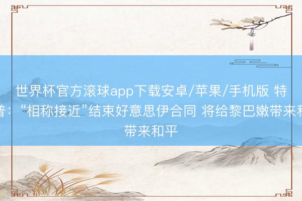 世界杯官方滚球app下载安卓/苹果/手机版 特朗普:“相称接近”结束好意思伊合同 将给黎巴嫩带来和平