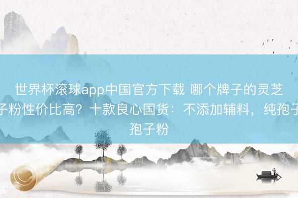 世界杯滚球app中国官方下载 哪个牌子的灵芝孢子粉性价比高?十款良心国货:不添加辅料,纯孢子粉