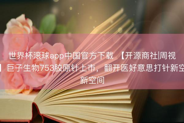 世界杯滚球app中国官方下载 【开源商社|周视角】巨子生物753胶原针上市,翻开医好意思打针新空间