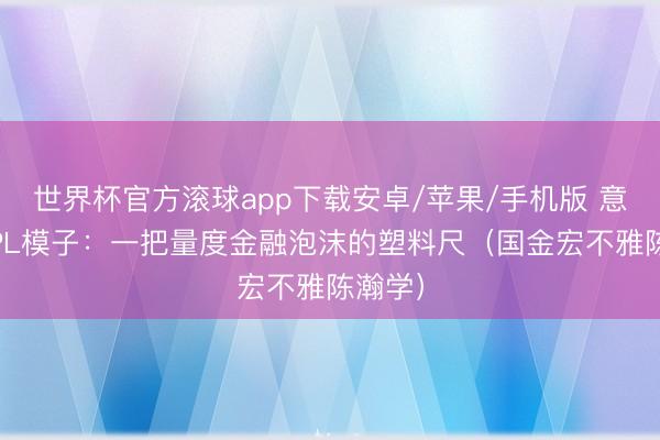 世界杯官方滚球app下载安卓/苹果/手机版 意识LPPL模子:一把量度金融泡沫的塑料尺(国金宏不雅陈瀚学)
