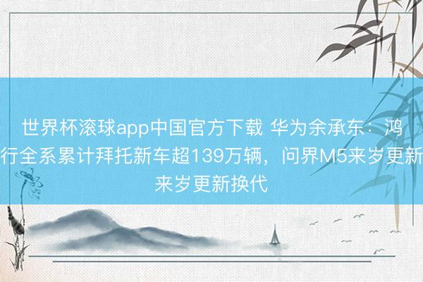 世界杯滚球app中国官方下载 华为余承东:鸿蒙智行全系累计拜托新车超139万辆,问界M5来岁更新换代