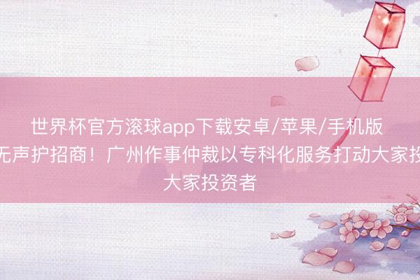 世界杯官方滚球app下载安卓/苹果/手机版 润物无声护招商!广州作事仲裁以专科化服务打动大家投资者