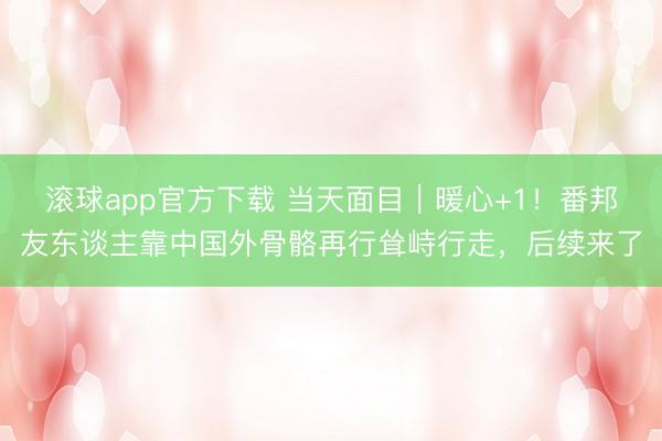 滚球app官方下载 当天面目|暖心+1!番邦友东谈主靠中国外骨骼再行耸峙行走,后续来了
