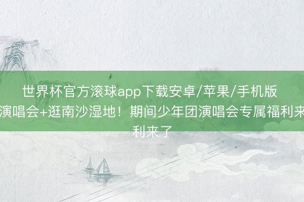 世界杯官方滚球app下载安卓/苹果/手机版 看演唱会+逛南沙湿地!期间少年团演唱会专属福利来了