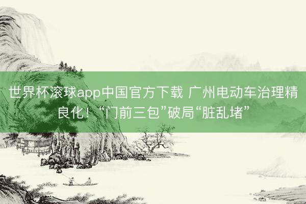 世界杯滚球app中国官方下载 广州电动车治理精良化！“门前三包”破局“脏乱堵”