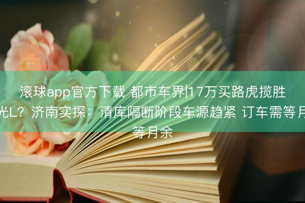 滚球app官方下载 都市车界|17万买路虎揽胜极光L?济南实探:清库隔断阶段车源趋紧 订车需等月余
