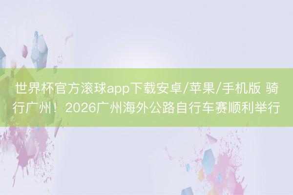 世界杯官方滚球app下载安卓/苹果/手机版 骑行广州!2026广州海外公路自行车赛顺利举行