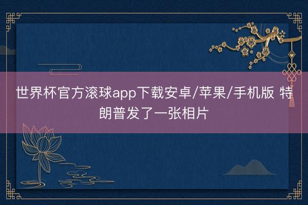 世界杯官方滚球app下载安卓/苹果/手机版 特朗普发了一张相片