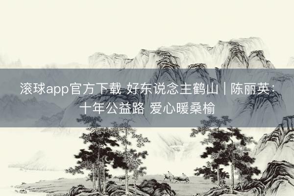 滚球app官方下载 好东说念主鹤山 | 陈丽英:十年公益路 爱心暖桑榆
