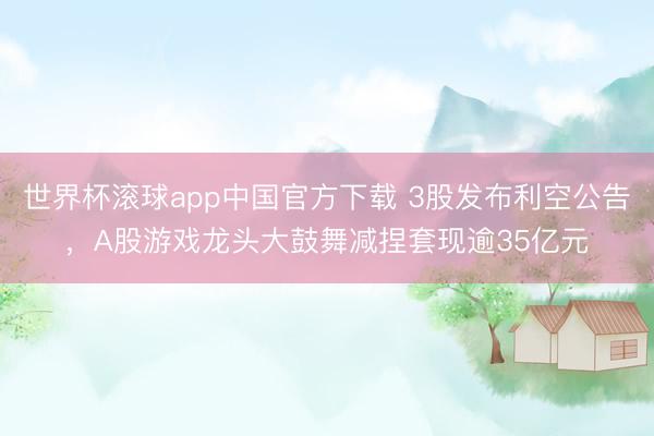 世界杯滚球app中国官方下载 3股发布利空公告,A股游戏龙头大鼓舞减捏套现逾35亿元