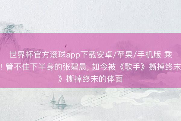 世界杯官方滚球app下载安卓/苹果/手机版 乘虚而入! 管不住下半身的张碧晨, 如今被《歌手》撕掉终末的体面