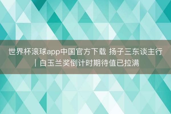 世界杯滚球app中国官方下载 扬子三东谈主行|白玉兰奖倒计时期待值已拉满