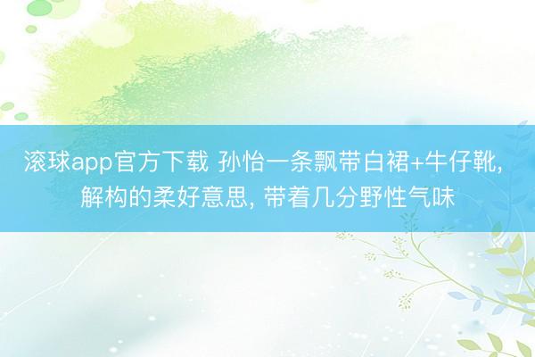 滚球app官方下载 孙怡一条飘带白裙+牛仔靴, 解构的柔好意思, 带着几分野性气味