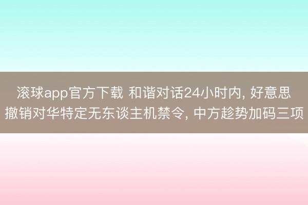 滚球app官方下载 和谐对话24小时内, 好意思撤销对华特定无东谈主机禁令, 中方趁势加码三项