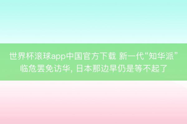 世界杯滚球app中国官方下载 新一代“知华派”临危罢免访华, 日本那边早仍是等不起了