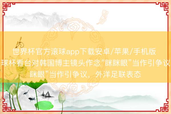 世界杯官方滚球app下载安卓/苹果/手机版 墨西哥男人谢寰球杯看台对韩国博主镜头作念“眯眯眼”当作引争议,外洋足联表态