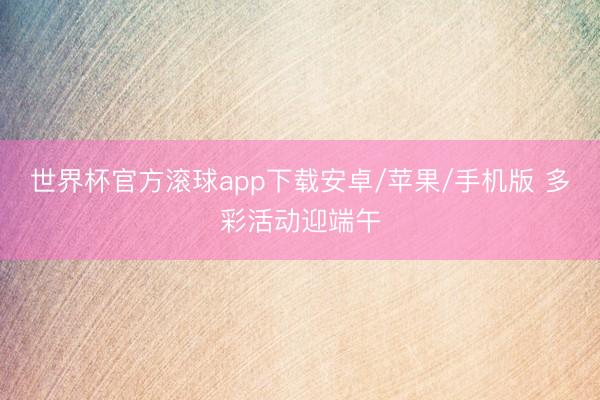 世界杯官方滚球app下载安卓/苹果/手机版 多彩活动迎端午