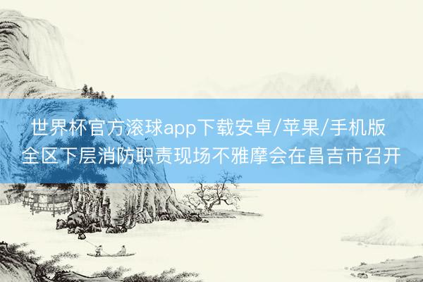 世界杯官方滚球app下载安卓/苹果/手机版 全区下层消防职责现场不雅摩会在昌吉市召开