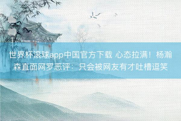 世界杯滚球app中国官方下载 心态拉满！杨瀚森直面网罗恶评：只会被网友有才吐槽逗笑